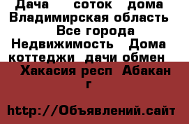 Дача 8,5 соток.2 дома. Владимирская область. - Все города Недвижимость » Дома, коттеджи, дачи обмен   . Хакасия респ.,Абакан г.